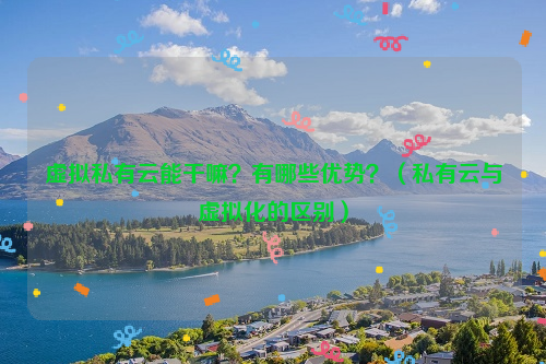 虚拟私有云能干嘛？有哪些优势？（私有云与虚拟化的区别）