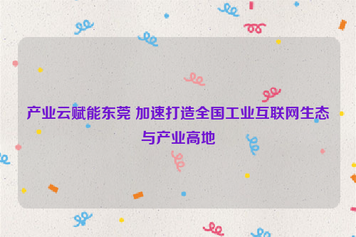 产业云赋能东莞 加速打造全国工业互联网生态与产业高地