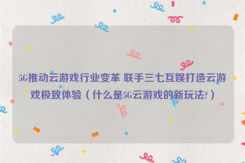 5G推动云游戏行业变革 联手三七互娱打造云游戏极致体验（什么是5G云游戏的新玩法?）