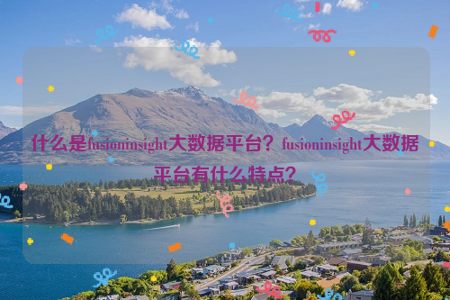 什么是fusioninsight大数据平台？fusioninsight大数据平台有什么特点？