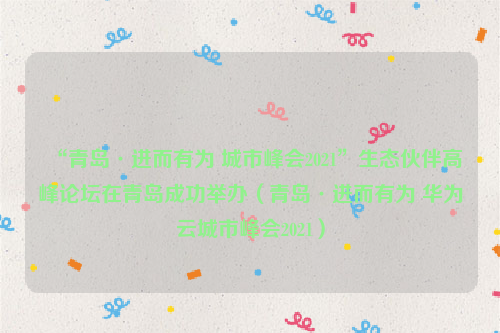 “青岛·进而有为 城市峰会2021”生态伙伴高峰论坛在青岛成功举办（青岛·进而有为 华为云城市峰会2021）