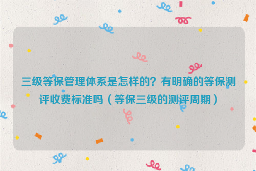 三级等保管理体系是怎样的？有明确的等保测评收费标准吗（等保三级的测评周期）