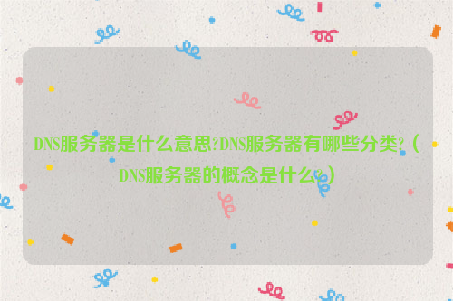 DNS服务器是什么意思?DNS服务器有哪些分类?（DNS服务器的概念是什么?）