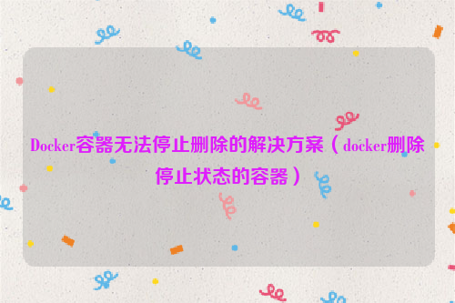 Docker容器无法停止删除的解决方案（docker删除停止状态的容器）