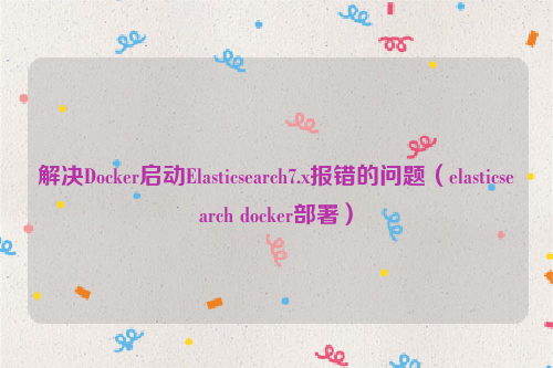 解决Docker启动Elasticsearch7.x报错的问题（elasticsearch docker部署）