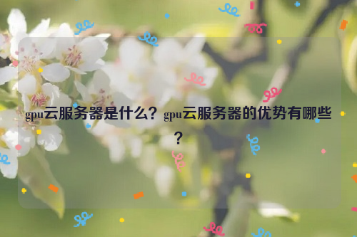 gpu云服务器是什么？gpu云服务器的优势有哪些？