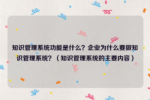 知识管理系统功能是什么？企业为什么要做知识管理系统？（知识管理系统的主要内容）