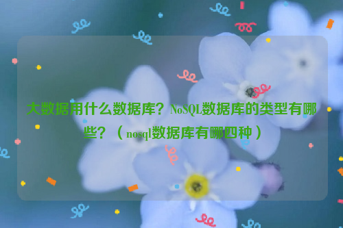 大数据用什么数据库？NoSQL数据库的类型有哪些？（nosql数据库有哪四种）