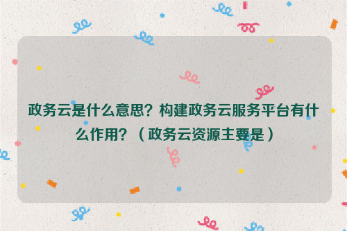 政务云是什么意思？构建政务云服务平台有什么作用？（政务云资源主要是）