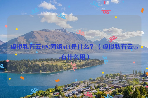 虚拟私有云VPC网络ACL是什么？（虚拟私有云vpc有什么用）