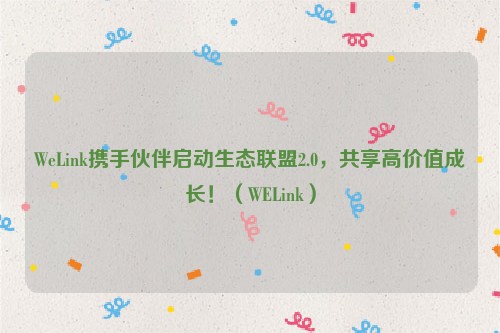 WeLink携手伙伴启动生态联盟2.0，共享高价值成长！（WELink）