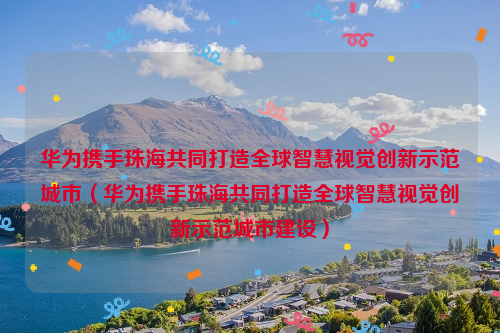 华为携手珠海共同打造全球智慧视觉创新示范城市（华为携手珠海共同打造全球智慧视觉创新示范城市建设）