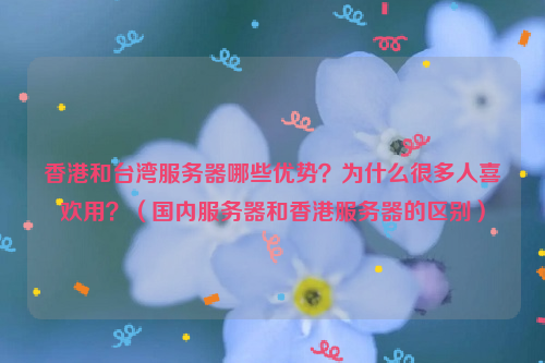 香港和台湾服务器哪些优势？为什么很多人喜欢用？（国内服务器和香港服务器的区别）