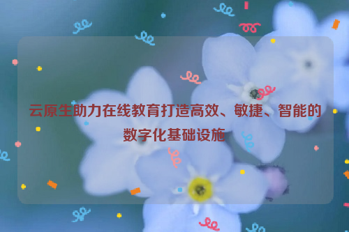 云原生助力在线教育打造高效、敏捷、智能的数字化基础设施