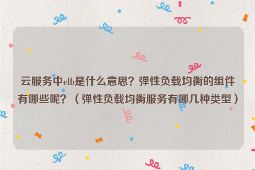 云服务中elb是什么意思？弹性负载均衡的组件有哪些呢？（弹性负载均衡服务有哪几种类型）