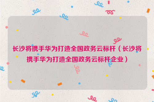 长沙将携手华为打造全国政务云标杆（长沙将携手华为打造全国政务云标杆企业）