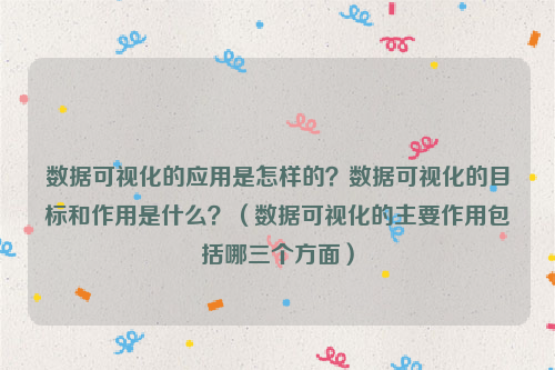 数据可视化的应用是怎样的？数据可视化的目标和作用是什么？（数据可视化的主要作用包括哪三个方面）