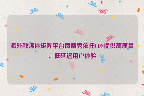 海外融媒体矩阵平台凤凰秀依托CDN提供高质量、低延迟用户体验
