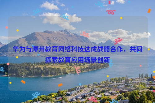 华为与潭州教育网络科技达成战略合作，共同探索教育应用场景创新