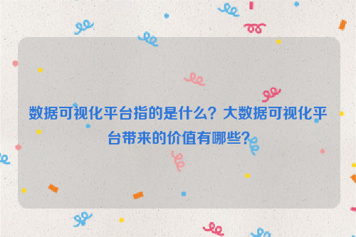 数据可视化平台指的是什么？大数据可视化平台带来的价值有哪些？