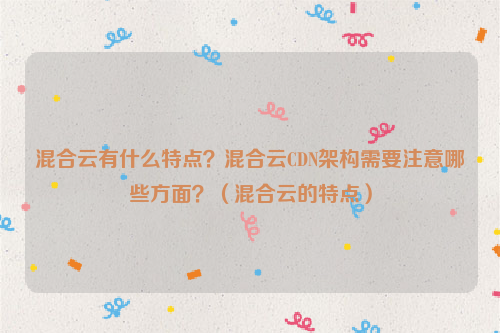 混合云有什么特点？混合云CDN架构需要注意哪些方面？（混合云的特点）