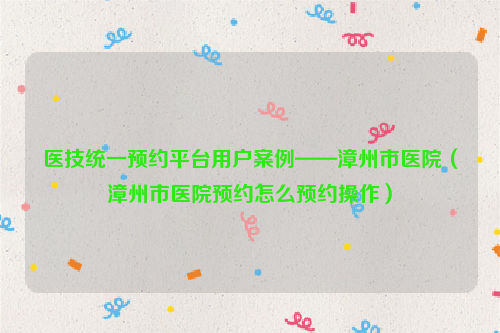 医技统一预约平台用户案例——漳州市医院（漳州市医院预约怎么预约操作）