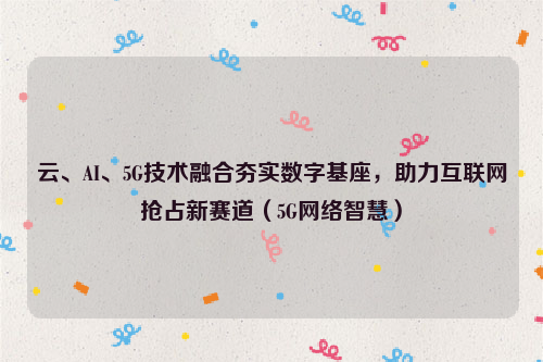 云、AI、5G技术融合夯实数字基座，助力互联网抢占新赛道（5G网络智慧）