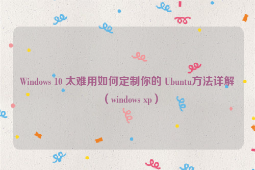 Windows 10 太难用如何定制你的 Ubuntu方法详解（windows xp）