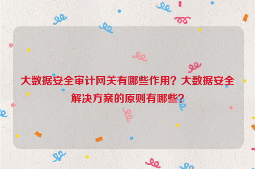 大数据安全审计网关有哪些作用？大数据安全解决方案的原则有哪些？