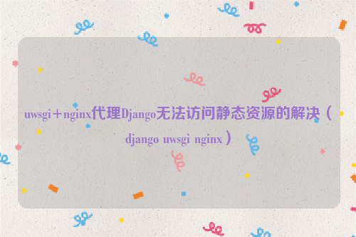 uwsgi+nginx代理Django无法访问静态资源的解决（django uwsgi nginx）