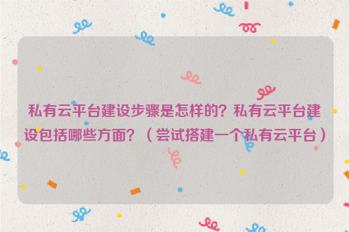 私有云平台建设步骤是怎样的？私有云平台建设包括哪些方面？（尝试搭建一个私有云平台）