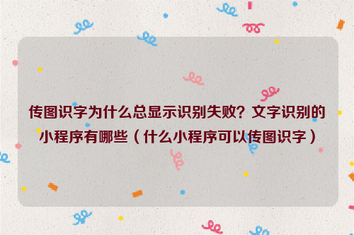 传图识字为什么总显示识别失败？文字识别的小程序有哪些（什么小程序可以传图识字）