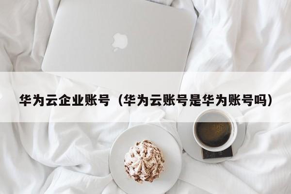 华为云企业账号（华为云账号是华为账号吗）