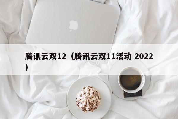 腾讯云双12（腾讯云双11活动 2022）