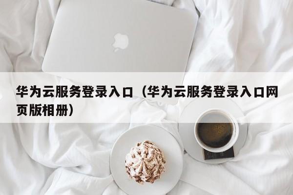 华为云服务登录入口（华为云服务登录入口网页版相册）