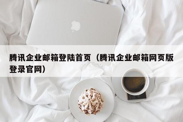 腾讯企业邮箱登陆首页（腾讯企业邮箱网页版登录官网）