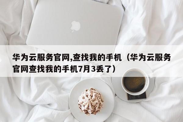 华为云服务官网,查找我的手机（华为云服务官网查找我的手机7月3丢了）