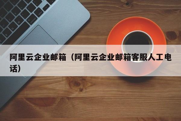 阿里云企业邮箱（阿里云企业邮箱客服人工电话）