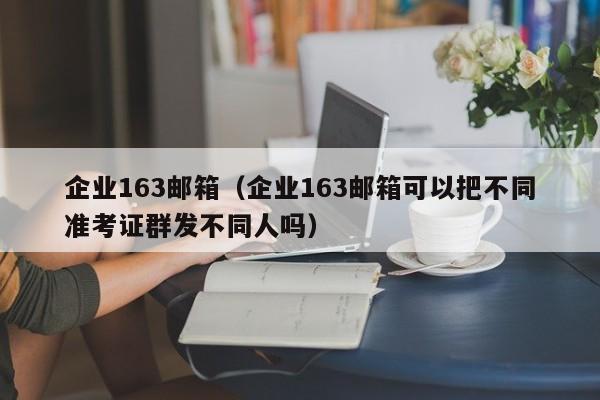 企业163邮箱（企业163邮箱可以把不同准考证群发不同人吗）