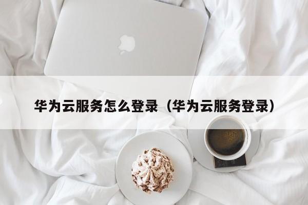 华为云服务怎么登录（华为云服务登录）