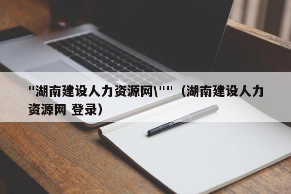 "湖南建设人力资源网\""（湖南建设人力资源网 登录）