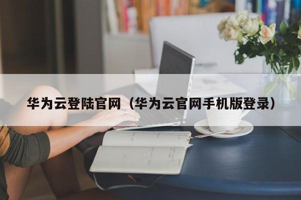 华为云登陆官网（华为云官网手机版登录）