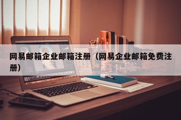 网易邮箱企业邮箱注册（网易企业邮箱免费注册）