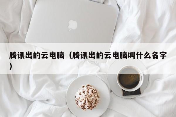 腾讯出的云电脑（腾讯出的云电脑叫什么名字）