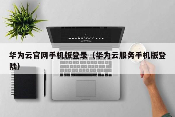 华为云官网手机版登录（华为云服务手机版登陆）