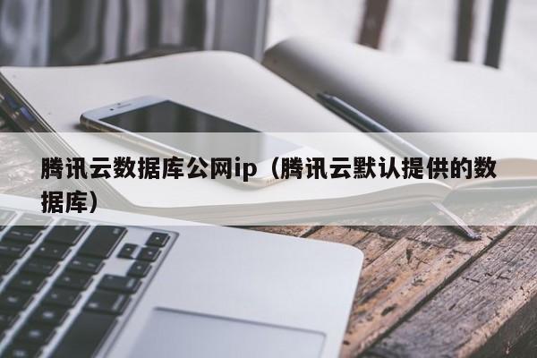 腾讯云数据库公网ip（腾讯云默认提供的数据库）