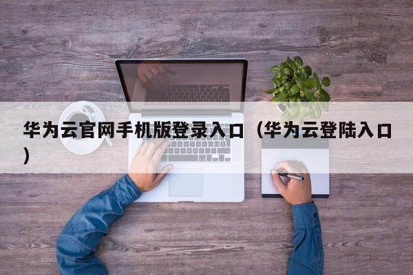 华为云官网手机版登录入口（华为云登陆入口）