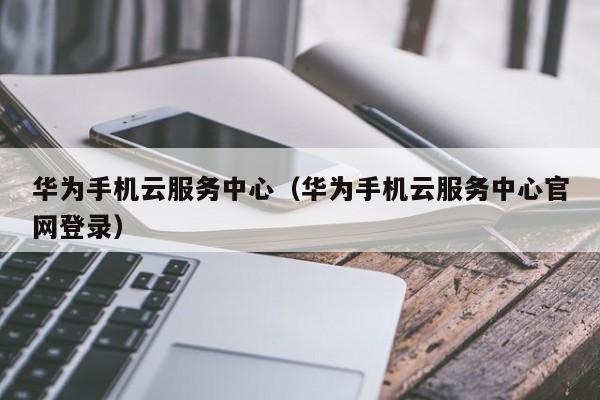 华为手机云服务中心（华为手机云服务中心官网登录）