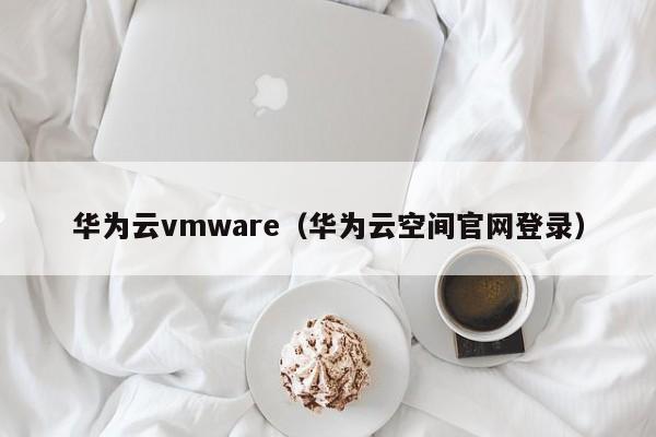 华为云vmware（华为云空间官网登录）