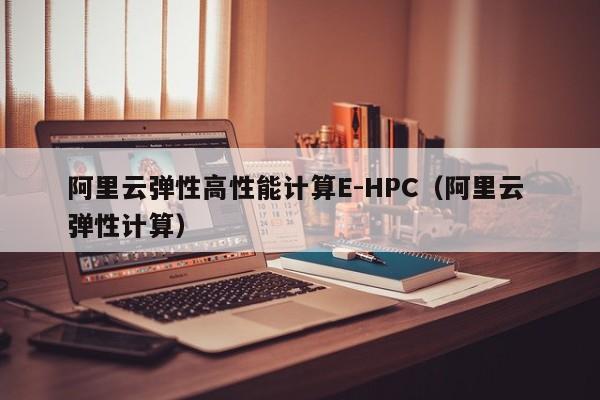 阿里云弹性高性能计算E-HPC（阿里云 弹性计算）